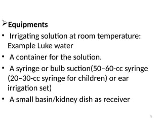 71
Equipments
• Irrigating solution at room temperature:
Example Luke water
• A container for the solution.
• A syringe or bulb suction(50–60-cc syringe
(20–30-cc syringe for children) or ear
irrigation set)
• A small basin/kidney dish as receiver
 