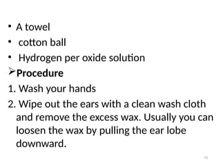 72
• A towel
• cotton ball
• Hydrogen per oxide solution
Procedure
1. Wash your hands
2. Wipe out the ears with a clean wash cloth
and remove the excess wax. Usually you can
loosen the wax by pulling the ear lobe
downward.
 
