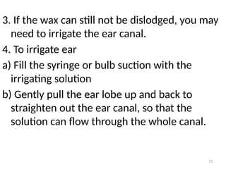 73
3. If the wax can still not be dislodged, you may
need to irrigate the ear canal.
4. To irrigate ear
a) Fill the syringe or bulb suction with the
irrigating solution
b) Gently pull the ear lobe up and back to
straighten out the ear canal, so that the
solution can flow through the whole canal.
 