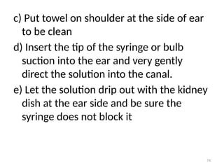 74
c) Put towel on shoulder at the side of ear
to be clean
d) Insert the tip of the syringe or bulb
suction into the ear and very gently
direct the solution into the canal.
e) Let the solution drip out with the kidney
dish at the ear side and be sure the
syringe does not block it
 