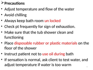 9
Precautions
• Adjust temperature and flow of the water
• Avoid chilling
• Always keep bath room un locked
• Check pt frequently for sign of exhaustion.
• Make sure that the tub shower clean and
functioning
• Place disposable rubber or plastic materials on the
floor of the shower
• Instruct patient not to use oil during bath
• If sensation is normal, ask client to test water, and
adjust temperature if water is too warm
 