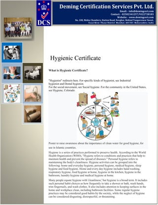 Hygienic Certificate
What is Hygienic Certificate?
"Hygienist" redirects here. For specific kinds of hygienist, see Industrial
hygienist and Dental hygienist.
For the social movement, see Social hygiene. For the community in the United States,
see Hygiene, Colorado.
Poster to raise awareness about the importance of clean water for good hygiene, for
use in Islamic countries.
Hygiene is a series of practices performed to preserve health. According to the World
Health Organization (WHO), "Hygiene refers to conditions and practices that help to
maintain health and prevent the spread of diseases." Personal hygiene refers to
maintaining the body's cleanliness. Hygiene activities can be grouped into the
following: home and everyday hygiene, personal hygiene, medical hygiene, sleep
hygiene and food hygiene. Home and every day hygiene includes hand washing,
respiratory hygiene, food hygiene at home, hygiene in the kitchen, hygiene in the
bathroom, laundry hygiene and medical hygiene at home.
Many people equate hygiene with 'cleanliness,' but hygiene is a broad term. It includes
such personal habit choices as how frequently to take a shower or bath, wash hands,
trim fingernails, and wash clothes. It also includes attention to keeping surfaces in the
home and workplace clean, including bathroom facilities. Some regular hygiene
practices may be considered good habits by the society, while the neglect of hygiene
can be considered disgusting, disrespectful, or threatening.
Deming Certification Services Pvt. Ltd.
Email: - info@demingcert.com
Contact: - 02502341257/9322728183
Website: - www.demingcert.com
No. 108, Mehta Chambers, Station Road, Novghar, Behind Tungareswar Sweet,
Vasai West, Thane District, Mumbai- 401202, Maharashtra, India
 