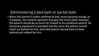 Administering a bed bath or partial bath
• When the patient is either confined to bed, must conserve energy, or
is helpless, the medical specialist may give the entire bath; however,
the patient should do as much for himself as his conditions permit. All
necessary equipment is provided and the areas the patient cannot
reach are bathed for him. Each bed patient should have his back
bathed and rubbed for him.
 