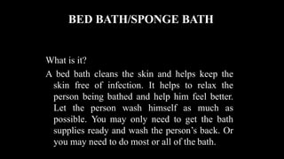 BED BATH/SPONGE BATH
What is it?
A bed bath cleans the skin and helps keep the
skin free of infection. It helps to relax the
person being bathed and help him feel better.
Let the person wash himself as much as
possible. You may only need to get the bath
supplies ready and wash the person’s back. Or
you may need to do most or all of the bath.
 