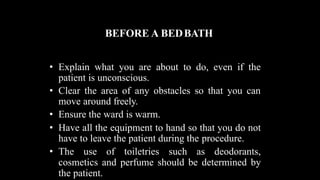BEFORE A BEDBATH
• Explain what you are about to do, even if the
patient is unconscious.
• Clear the area of any obstacles so that you can
move around freely.
• Ensure the ward is warm.
• Have all the equipment to hand so that you do not
have to leave the patient during the procedure.
• The use of toiletries such as deodorants,
cosmetics and perfume should be determined by
the patient.
 