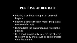 PURPOSE OF BED BATH
• Bathing is an important part of personal
hygiene
• Bathing cleanses the skin makes the patient
more comfortable
• It stimulates the circulation and relaxes the
patient.
• It’s a good opportunity to serve the observe
the client body and as well as communicate
with the patient.
 