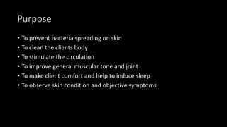 Purpose
• To prevent bacteria spreading on skin
• To clean the clients body
• To stimulate the circulation
• To improve general muscular tone and joint
• To make client comfort and help to induce sleep
• To observe skin condition and objective symptoms
 