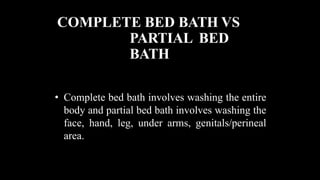 COMPLETE BED BATH VS
PARTIAL BED
BATH
• Complete bed bath involves washing the entire
body and partial bed bath involves washing the
face, hand, leg, under arms, genitals/perineal
area.
 