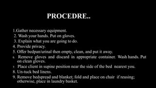 PROCEDRE..
1.Gather necessary equipment.
2. Wash your hands. Put on gloves.
3. Explain what you are going to do.
4. Provide privacy.
5. Offer bedpan/urinal then empty, clean, and put it away.
6. Remove gloves and discard in appropriate container. Wash hands. Put
on clean gloves.
7. Place client in supine position near the side of the bed nearest you.
8. Un-tuck bed linens.
9. Remove bedspread and blanket; fold and place on chair if reusing;
otherwise, place in laundry basket.
 