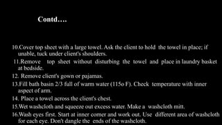 Contd….
10.Cover top sheet with a large towel. Ask the client to hold the towel in place; if
unable, tuck under client's shoulders.
11.Remove top sheet without disturbing the towel and place in laundry basket
at bedside.
12. Remove client's gown or pajamas.
13.Fill bath basin 2/3 full of warm water (115o F). Check temperature with inner
aspect of arm.
14. Place a towel across the client's chest.
15.Wet washcloth and squeeze out excess water. Make a washcloth mitt.
16.Wash eyes first. Start at inner corner and work out. Use different area of washcloth
for each eye. Don't dangle the ends of the washcloth.
 