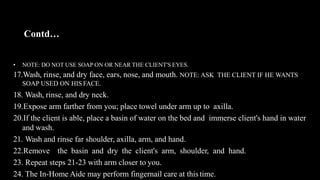 Contd…
• NOTE: DO NOT USE SOAP ON OR NEAR THE CLIENT'S EYES.
17.Wash, rinse, and dry face, ears, nose, and mouth. NOTE: ASK THE CLIENT IF HE WANTS
SOAP USED ON HIS FACE.
18. Wash, rinse, and dry neck.
19.Expose arm farther from you; place towel under arm up to axilla.
20.If the client is able, place a basin of water on the bed and immerse client's hand in water
and wash.
21. Wash and rinse far shoulder, axilla, arm, and hand.
22.Remove the basin and dry the client's arm, shoulder, and hand.
23. Repeat steps 21-23 with arm closer to you.
24. The In-Home Aide may perform fingernail care at this time.
 