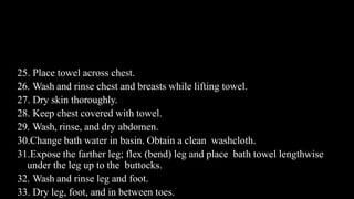 Contd…
25. Place towel across chest.
26. Wash and rinse chest and breasts while lifting towel.
27. Dry skin thoroughly.
28. Keep chest covered with towel.
29. Wash, rinse, and dry abdomen.
30.Change bath water in basin. Obtain a clean washcloth.
31.Expose the farther leg; flex (bend) leg and place bath towel lengthwise
under the leg up to the buttocks.
32. Wash and rinse leg and foot.
33. Dry leg, foot, and in between toes.
 