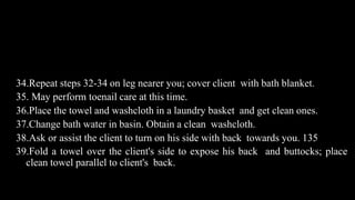 Contd..
34.Repeat steps 32-34 on leg nearer you; cover client with bath blanket.
35. May perform toenail care at this time.
36.Place the towel and washcloth in a laundry basket and get clean ones.
37.Change bath water in basin. Obtain a clean washcloth.
38.Ask or assist the client to turn on his side with back towards you. 135
39.Fold a towel over the client's side to expose his back and buttocks; place
clean towel parallel to client's back.
 