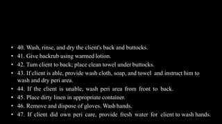 Contd..
• 40. Wash, rinse, and dry the client's back and buttocks.
• 41. Give backrub using warmed lotion.
• 42. Turn client to back; place clean towel under buttocks.
• 43. If client is able, provide wash cloth, soap, and towel and instruct him to
wash and dry peri area.
• 44. If the client is unable, wash peri area from front to back.
• 45. Place dirty linen in appropriate container.
• 46. Remove and dispose of gloves. Wash hands.
• 47. If client did own peri care, provide fresh water for client to wash hands.
 