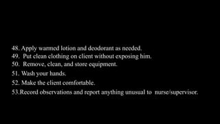 Contd…
48. Apply warmed lotion and deodorant as needed.
49. Put clean clothing on client without exposing him.
50. Remove, clean, and store equipment.
51. Wash your hands.
52. Make the client comfortable.
53.Record observations and report anything unusual to nurse/supervisor.
 