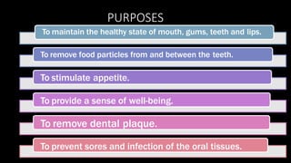 PURPOSES
To maintain the healthy state of mouth, gums, teeth and lips.
To remove food particles from and between the teeth.
To stimulate appetite.
To provide a sense of well-being.
To remove dental plaque.
To prevent sores and infection of the oral tissues.
 