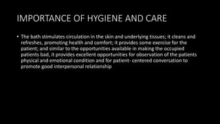 IMPORTANCE OF HYGIENE AND CARE
• The bath stimulates circulation in the skin and underlying tissues; it cleans and
refreshes, promoting health and comfort; it provides some exercise for the
patient; and similar to the opportunities available in making the occupied
patients bad, it provides excellent opportunities for observation of the patients
physical and emotional condition and for patient- centered conversation to
promote good interpersonal relationship
 