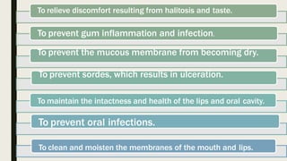 To relieve discomfort resulting from halitosis and taste.
To prevent gum inflammation and infection.
To prevent the mucous membrane from becoming dry.
To prevent sordes, which results in ulceration.
To maintain the intactness and health of the lips and oral cavity.
To prevent oral infections.
To clean and moisten the membranes of the mouth and lips.
 