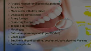  Articles needed for unconscious patients-
o Face towel.
o Mackintosh with draw sheet.
o Disposable gloves(clean)
o Artery forceps
o Dissecting forceps.
o Tongue depressor
o Mouth gag
o Potassium permanganate(1gm:5000ml)
o Gauze piece
o Emollients (liquid paraffins, coconut oil, boro glycerine Vaseline
o Cotton applicator
 