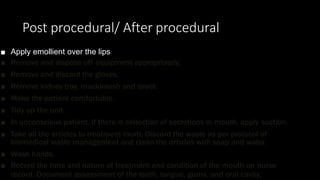 Post procedural/ After procedural
■ Apply emollient over the lips.
■ Remove and dispose off equipment appropriately.
■ Remove and discard the gloves.
■ Remove kidney tray, mackintosh and towel.
■ Make the patient comfortable.
■ Tidy up the unit.
■ In unconscious patient, if there is collection of secretions in mouth, apply suction.
■ Take all the articles to treatment room. Discard the waste as per protocol of
biomedical waste management and clean the articles with soap and water.
■ Wash hands.
■ Record the time and nature of treatment and condition of the mouth on nurse
record. Document assessment of the teeth, tongue, gums, and oral cavity.
 