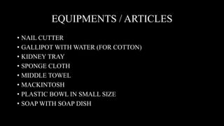 EQUIPMENTS / ARTICLES
• NAIL CUTTER
• GALLIPOT WITH WATER (FOR COTTON)
• KIDNEY TRAY
• SPONGE CLOTH
• MIDDLE TOWEL
• MACKINTOSH
• PLASTIC BOWL IN SMALL SIZE
• SOAP WITH SOAP DISH
 