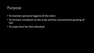 Purpose
• To maintain personal hygiene of the client
• To increase circulation to the scalp and hair and promote growing of
hair
• To make him/ her feel refreshed
 