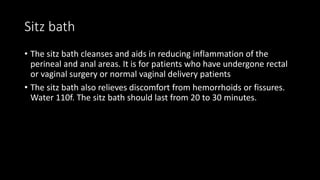Sitz bath
• The sitz bath cleanses and aids in reducing inflammation of the
perineal and anal areas. It is for patients who have undergone rectal
or vaginal surgery or normal vaginal delivery patients
• The sitz bath also relieves discomfort from hemorrhoids or fissures.
Water 110f. The sitz bath should last from 20 to 30 minutes.
 