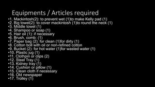 Equipments / Articles required
•1. Mackintosh(2): to prevent wet (1)to make Kelly pad (1)
•2. Big towel(2): to cover mackintosh (1)to round the neck (1)
•3. Middle towel (1)
•4. Shampoo or soap (1)
•5. Hair oil (1): if necessary
•6. Brush, comb: (1)
•7. Paper bag (2): for clean (1)for dirty (1)
•8. Cotton boll with oil or non-refined cotton
•9. Bucket (2): for hot water (1)for wasted water (1)
•10. Plastic jug (1)
•11. Clothpin or clips (2)
•12. Steel Tray (1)
•13. Kidney tray (1)
•14. Cushion or pillow (1)
•15. Clean cloth if necessary
•16. Old newspaper
•17. Trolley (1)
 