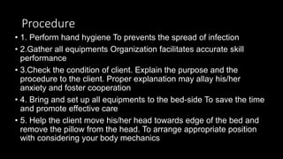 Procedure
• 1. Perform hand hygiene To prevents the spread of infection
• 2.Gather all equipments Organization facilitates accurate skill
performance
• 3.Check the condition of client. Explain the purpose and the
procedure to the client. Proper explanation may allay his/her
anxiety and foster cooperation
• 4. Bring and set up all equipments to the bed-side To save the time
and promote effective care
• 5. Help the client move his/her head towards edge of the bed and
remove the pillow from the head. To arrange appropriate position
with considering your body mechanics
 