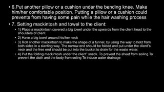 • 6.Put another pillow or a cushion under the bending knee. Make
him/her comfortable position. Putting a pillow or a cushion could
prevents from having some pain while the hair washing process
• 7. Setting mackintosh and towel to the client:
• 1) Place a mackintosh covered a big towel under the upwards from the client head to the
shoulders of client
• 2) Have a big towel around his/her neck
• 3) Roll another mackintosh to make the shape of a funnel, by using the way to hold from
both sides in a slanting way. The narrow end should be folded and put under the client‟s
neck and the free end should be put into the bucket to drain for the waste water.
• 4) Put the folding mackintosh under the client‟ sneck. To prevent the sheet from soiling To
prevent the cloth and the body from soling To induce water drainage
 