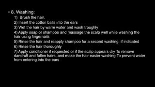 • 8. Washing:
1) Brush the hair.
2) Insert the cotton balls into the ears
3) Wet the hair by warm water and wash troughly
4) Apply soap or shampoo and massage the scalp well while washing the
hair using fingernails
5) Rinse the hair and reapply shampoo for a second washing, if indicated
6) Rinse the hair thoroughly
7) Apply conditioner if requested or if the scalp appears dry To remove
dandruff and fallen hairs, and make the hair easier washing To prevent water
from entering into the ears
 