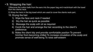 • 9. Wrapping the hair:
1)Remove the cotton balls from the ears into the paper bag and mackintosh with the towel
from the clients neck.
2) Wrap the hairs in the big towel which are used to cover the clients neck part.
10. Drying the hair:
1) Wipe the face and neck if needed
2) Dry the hair as quick as possible
3) Massage the scalp with oil as required
4) Comb the hair and arrange the hair according to the client‟s
preference
5) Make the client tidy and provide comfortable position To prevent
him/her from becoming chilled To increase circulation of the scalp and
promote sense of well-being To raise self-esteem
 