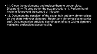 • 11. Clean the equipments and replace them to proper place.
Discard dirty. To prepare for the next procedure11. Perform hand
hygiene To prevent the spread of infection
• 12. Document the condition of the scalp, hair and any abnormalities
on the chart with your signature. Report any abnormalities to senior
staff. Documentation provides coordination of care Giving signature
maintains professionalaccountability
 