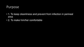 Purpose
• 1. To keep cleanliness and prevent from infection in perineal
area
• 2. To make him/her comfortable
 
