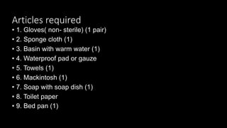 Articles required
• 1. Gloves( non- sterile) (1 pair)
• 2. Sponge cloth (1)
• 3. Basin with warm water (1)
• 4. Waterproof pad or gauze
• 5. Towels (1)
• 6. Mackintosh (1)
• 7. Soap with soap dish (1)
• 8. Toilet paper
• 9. Bed pan (1)
 