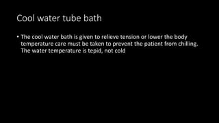 Cool water tube bath
• The cool water bath is given to relieve tension or lower the body
temperature care must be taken to prevent the patient from chilling.
The water temperature is tepid, not cold
 
