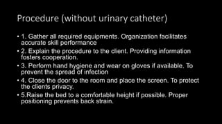 Procedure (without urinary catheter)
• 1. Gather all required equipments. Organization facilitates
accurate skill performance
• 2. Explain the procedure to the client. Providing information
fosters cooperation.
• 3. Perform hand hygiene and wear on gloves if available. To
prevent the spread of infection
• 4. Close the door to the room and place the screen. To protect
the clients privacy.
• 5.Raise the bed to a comfortable height if possible. Proper
positioning prevents back strain.
 
