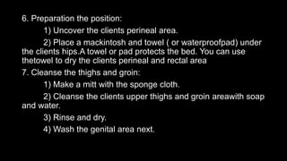 6. Preparation the position:
1) Uncover the clients perineal area.
2) Place a mackintosh and towel ( or waterproofpad) under
the clients hips.A towel or pad protects the bed. You can use
thetowel to dry the clients perineal and rectal area
7. Cleanse the thighs and groin:
1) Make a mitt with the sponge cloth.
2) Cleanse the clients upper thighs and groin areawith soap
and water.
3) Rinse and dry.
4) Wash the genital area next.
 