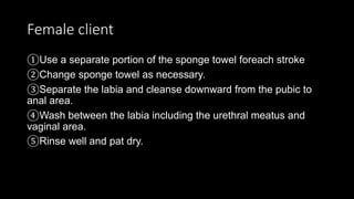 Female client
①Use a separate portion of the sponge towel foreach stroke
②Change sponge towel as necessary.
③Separate the labia and cleanse downward from the pubic to
anal area.
④Wash between the labia including the urethral meatus and
vaginal area.
⑤Rinse well and pat dry.
 