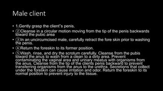 Male client
• 1.Gently grasp the client‟s penis.
• ②Cleanse in a circular motion moving from the tip of the penis backwards
toward the pubic area
• ③In an uncircumcised male, carefully retract the fore skin prior to washing
the penis.
• ④Return the foreskin to its former position.
• ⑤Wash, rinse, and dry the scrotum carefully. Cleanse from the pubis
toward the anus to wash from a clean to a dirty area. Prevent
contaminating the vaginal area and urinary meatus with organisms from
the anus. Cleanse from the tip of the clients penis backward to prevent
transferring organisms from the anus to the urethra. Secretions that collect
under the foreskin can cause irritation and odor. Return the foreskin to its
normal position to prevent injury to the tissue.
 