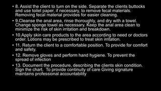 • 8. Assist the client to turn on the side. Separate the clients buttocks
and use toilet paper, if necessary, to remove fecal materials.
Removing fecal material provides for easier cleaning.
• 9.Cleanse the anal area, rinse thoroughly, and dry with a towel.
Change sponge towel as necessary. Keep the anal area clean to
minimize the risk of skin irritation and breakdown.
• 10.Apply skin care products to the area according to need or doctors
order. Lotions may be prescribed to treat skin irritation.
• 11. Return the client to a comfortable position. To provide for comfort
and safety.
• 12. Remove gloves and perform hand hygiene. To prevent the
spread of infection
• 13. Document the procedure, describing the clients skin condition.
Sign the chart. To provide continuity of care Giving signature
maintains professional accountability
 
