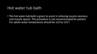 Hot water tub bath
• The hot water tub bath is given to assist in relieving muscle soreness
and muscle spasm. The procedure is not recommended for patient.
For adults water temperature should be 113 to 115 f
 
