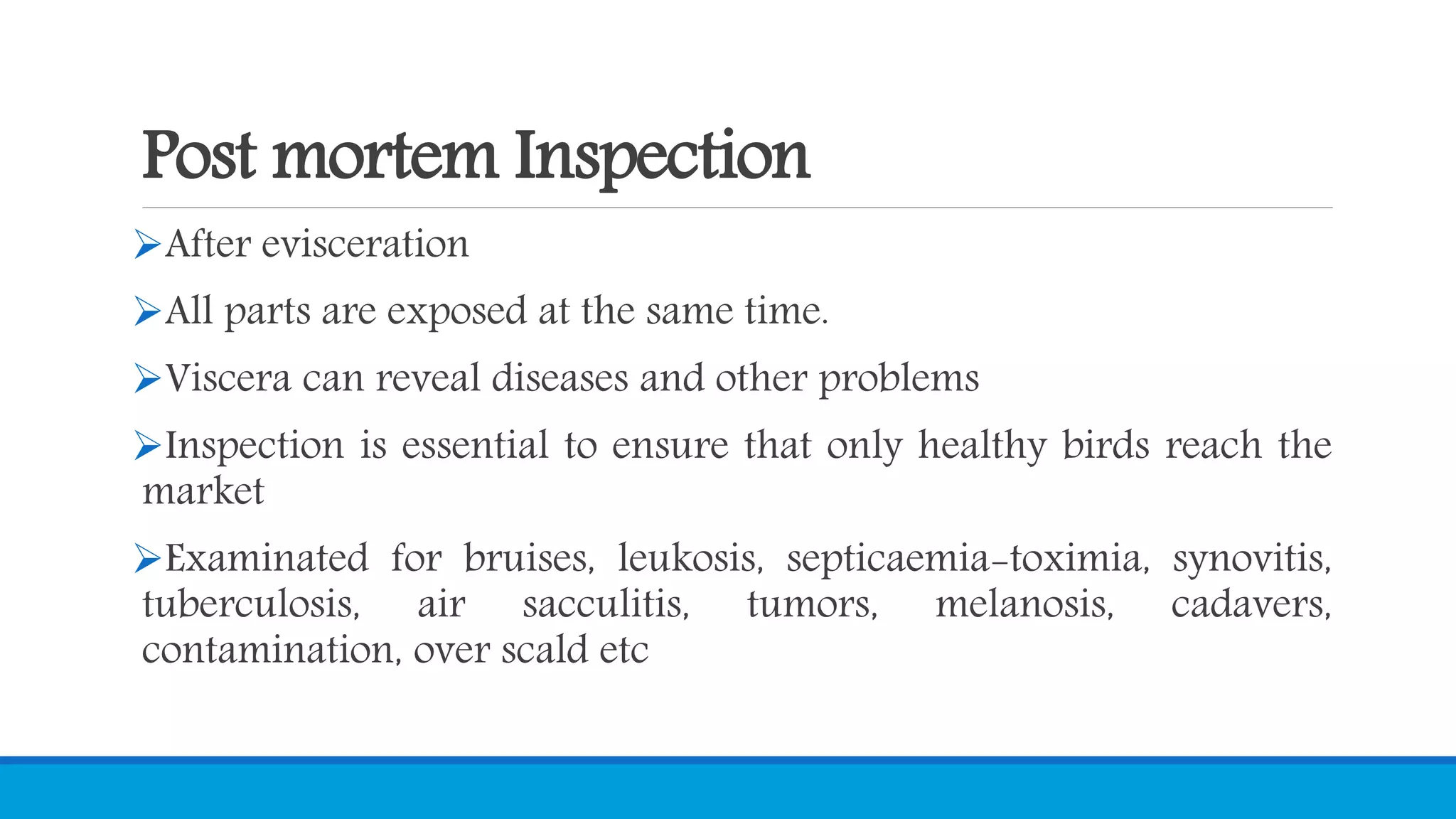 Post mortem Inspection
After evisceration
All parts are exposed at the same time.
Viscera can reveal diseases and other problems
Inspection is essential to ensure that only healthy birds reach the
market
Examinated for bruises, leukosis, septicaemia-toximia, synovitis,
tuberculosis, air sacculitis, tumors, melanosis, cadavers,
contamination, over scald etc
 