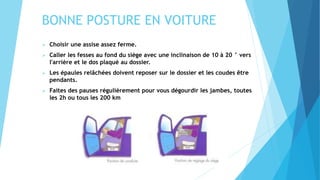 BONNE POSTURE EN VOITURE
 Choisir une assise assez ferme.
 Caller les fesses au fond du siège avec une inclinaison de 10 à 20 ° vers
l'arrière et le dos plaqué au dossier.
 Les épaules relâchées doivent reposer sur le dossier et les coudes être
pendants.
 Faites des pauses régulièrement pour vous dégourdir les jambes, toutes
les 2h ou tous les 200 km
 