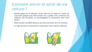 Comment entrer et sortir de ma
voiture ?
 Prendre appui sur le véhicule, d’une main sur le volant et l’autre sur
l’accroche poignet puis faire pivoter les 2 jambes vers l’extérieur du
véhicule, dos verrouillé, en accompagnant le mouvement avec votre
bassin.
 Posez ensuite vos DEUX pieds au sol avant de tenter de s’en extraire.
 Il s’agit de faire le mouvement inverse pour entrer dans le véhicule.
 