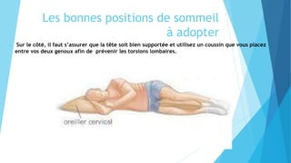 Les bonnes positions de sommeil
à adopter
 Sur le côté, il faut s’assurer que la tête soit bien supportée et utilisez un coussin que vous placez
entre vos deux genoux afin de prévenir les torsions lombaires.
 