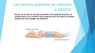 Les bonnes positions de sommeil
à adopter
 Dormir sur le dos est une bonne position.Il est conseillé de placer un
oreiller épais ou un traversin sous les genoux afin de réduire la lordose
lombaire et ainsi soulager les lombaires.
 
