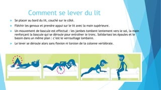 Comment se lever du lit
 Se placer au bord du lit, couché sur le côté.
 Fléchir les genoux et prendre appui sur le lit avec la main supérieure.
 Un mouvement de bascule est effectué : les jambes tombent lentement vers le sol, la main
renforçant la bascule qui se déroule pour entraîner le tronc. Solidarisez les épaules et le
bassin dans un même plan : c’est le verrouillage lombaire.
 Le lever se déroule alors sans flexion ni torsion de la colonne vertébrale.
 