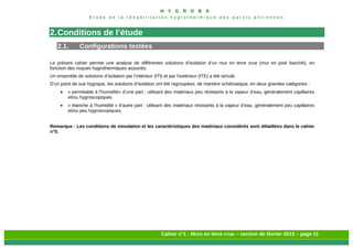 H Y G R O B A
E t u d e d e l a r é h a b i l i t a t i o n h y g r o t h e r m i q u e d e s p a r o i s a n c i e n n e s
Cahier n°1 : Murs en terre crue – version de février 2013 – page 11
2.Conditions de l’étude
2.1. Configurations testées
Le présent cahier permet une analyse de différentes solutions d’isolation d’un mur en terre crue (mur en pisé banché), en
fonction des risques hygrothermiques associés.
Un ensemble de solutions d’isolation par l’intérieur (ITI) et par l’extérieur (ITE) a été simulé.
D’un point de vue hygrique, les solutions d’isolation ont été regroupées, de manière schématique, en deux grandes catégories :
 « perméable à l’humidité» d’une part : utilisant des matériaux peu résistants à la vapeur d’eau, généralement capillaires
et/ou hygroscopiques
 « étanche à l’humidité » d’autre part : utilisant des matériaux résistants à la vapeur d’eau, généralement peu capillaires
et/ou peu hygroscopiques.
Remarque : Les conditions de simulation et les caractéristiques des matériaux considérés sont détaillées dans le cahier
n°0.
 