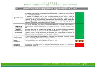 H Y G R O B A
E t u d e d e l a r é h a b i l i t a t i o n h y g r o t h e r m i q u e d e s p a r o i s a n c i e n n e s
Cahier n°1 : Murs en terre crue – version de février 2013 – page 15
3.2. Conséquences sur le comportement hygrothermique de la paroi
Quantité d’eau
La quantité d’eau dans la configuration de base est faible : la teneur en eau du pisé ne
subit aucune augmentation.
Ce résultat est cohérent avec ce que l’on peut observer de nos jours, à savoir de
nombreuses constructions anciennes en pisé sans pathologies apparentes. Ceci
s’explique par le fait qu’un équilibre hygrothermique favorable a été atteint et maintenu
tout au long des décennies passées, et ce, grâce aux caractéristiques propres aux
matériaux employés et aux modes constructifs utilisés.
Capacité de
séchage en
présence
d’infiltrations
d’humidité
Pour ce cas particulier, nous avons modélisé des infiltrations d’humidité entre l’enduit à la
chaux extérieur et le pisé d’une part, et entre le pisé et l’enduit à la chaux intérieur d’autre
part.
Dans les deux cas, la capacité de séchage de la paroi en présence d’infiltrations
d’humidité est élevée : la teneur en eau du pisé ne subit aucune augmentation.
L’enduit à la chaux facilite le passage de l’humidité, sous forme liquide ou gazeuse, du
pisé vers l’ambiance extérieure et vers l’ambiance intérieure.
Condensation
Il y a un risque faible de condensation à l’interface entre le pisé et l’enduit à la chaux
intérieur et entre le pisé et l’enduit à la chaux extérieur.
Inertie
thermique
L’inertie de la paroi dans sa configuration de base est forte.
Résistance
thermique
La résistance thermique du mur en pisé dans sa configuration de base est inférieure aux
performances attendues.
 